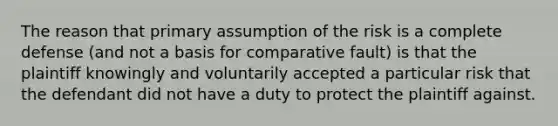 The reason that primary assumption of the risk is a complete defense (and not a basis for comparative fault) is that the plaintiff knowingly and voluntarily accepted a particular risk that the defendant did not have a duty to protect the plaintiff against.