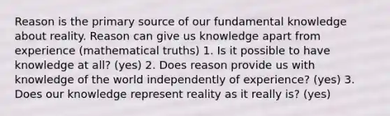 Reason is the primary source of our fundamental knowledge about reality. Reason can give us knowledge apart from experience (mathematical truths) 1. Is it possible to have knowledge at all? (yes) 2. Does reason provide us with knowledge of the world independently of experience? (yes) 3. Does our knowledge represent reality as it really is? (yes)