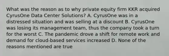 What was the reason as to why private equity firm KKR acquired CyrusOne Data Center Solutions? A. CyrusOne was in a distressed situation and was selling at a discount B. CyrusOne was losing its management team, thus the company took a turn for the worst C. The pandemic drove a shift for remote work and demand for cloud-based services increased D. None of the reasons mentioned are true