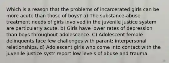 Which is a reason that the problems of incarcerated girls can be more acute than those of boys? a) The substance-abuse treatment needs of girls involved in the juvenile justice system are particularly acute. b) Girls have lower rates of depression than boys throughout adolescence. C) Adolescent female delinquents face few challenges with parant: interpersonal relationships. d) Adolescent girls who come into contact with the juvenile justice systr report low levels of abuse and trauma.