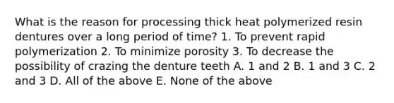 What is the reason for processing thick heat polymerized resin dentures over a long period of time? 1. To prevent rapid polymerization 2. To minimize porosity 3. To decrease the possibility of crazing the denture teeth A. 1 and 2 B. 1 and 3 C. 2 and 3 D. All of the above E. None of the above