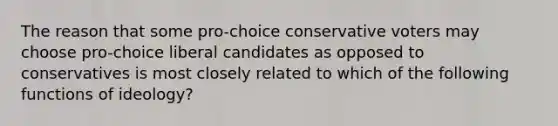 The reason that some pro-choice conservative voters may choose pro-choice liberal candidates as opposed to conservatives is most closely related to which of the following functions of ideology?