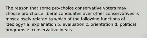 The reason that some pro-choice conservative voters may choose pro-choice liberal candidates over other conservatives is most closely related to which of the following functions of ideology? a. explanation b. evaluation c. orientation d. political programs e. conservative ideals