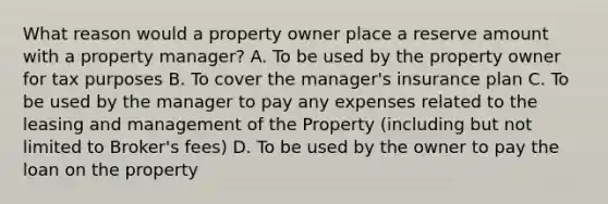 What reason would a property owner place a reserve amount with a property manager? A. To be used by the property owner for tax purposes B. To cover the manager's insurance plan C. To be used by the manager to pay any expenses related to the leasing and management of the Property (including but not limited to Broker's fees) D. To be used by the owner to pay the loan on the property