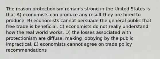 The reason protectionism remains strong in the United States is that A) economists can produce any result they are hired to produce. B) economists cannot persuade the general public that free trade is beneficial. C) economists do not really understand how the real world works. D) the losses associated with protectionism are diffuse, making lobbying by the public impractical. E) economists cannot agree on trade policy recommendations