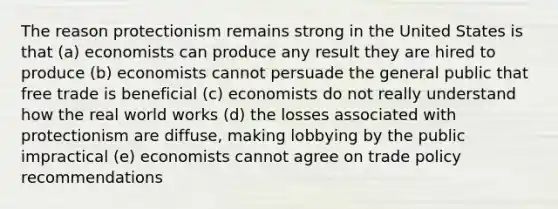 The reason protectionism remains strong in the United States is that (a) economists can produce any result they are hired to produce (b) economists cannot persuade the general public that free trade is beneficial (c) economists do not really understand how the real world works (d) the losses associated with protectionism are diffuse, making lobbying by the public impractical (e) economists cannot agree on trade policy recommendations