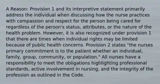 A Reason: Provision 1 and its interpretive statement primarily address the individual when discussing how the nurse practices with compassion and respect for the person being cared for regardless of the person's status, attributes, or the nature of the health problem. However, it is also recognized under provision 1 that there are times when individual rights may be limited because of public health concerns. Provision 2 states "the nurses primary commitment is to the patient whether an individual, family, group, community, or population." All nurses have a responsibility to meet the obligations highlighting professional standards, active involvement in nursing, and the integrity of the profession as outlined in the Code.