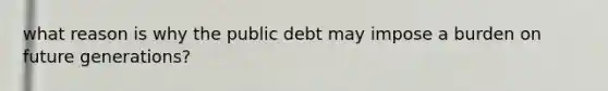 what reason is why the public debt may impose a burden on future generations?