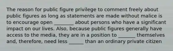 The reason for public figure privilege to comment freely about public figures as long as statements are made without malice is to encourage open ________ about persons who have a significant impact on our lives. Also, because public figures generally have access to the media, they are in a position to _______ themselves and, therefore, need less ______ than an ordinary private citizen