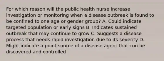 For which reason will the public health nurse increase investigation or monitoring when a disease outbreak is found to be confined to one age or gender group? A. Could indicate targeted population or early signs B. Indicates sustained outbreak that may continue to grow C. Suggests a disease process that needs rapid investigation due to its severity D. Might indicate a point source of a disease agent that con be discovered and controlled