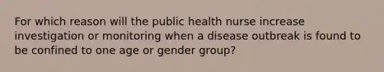 For which reason will the public health nurse increase investigation or monitoring when a disease outbreak is found to be confined to one age or gender group?