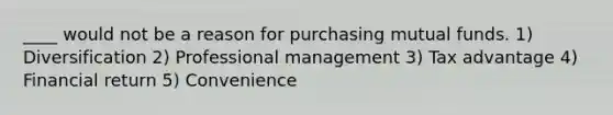 ____ would not be a reason for purchasing mutual funds. 1) Diversification 2) Professional management 3) Tax advantage 4) Financial return 5) Convenience