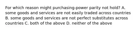 For which reason might purchasing-power parity not hold? A. some goods and services are not easily traded across countries B. some goods and services are not perfect substitutes across countries C. both of the above D. neither of the above