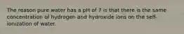 The reason pure water has a pH of 7 is that there is the same concentration of hydrogen and hydroxide ions on the self-ionization of water.