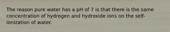 The reason pure water has a pH of 7 is that there is the same concentration of hydrogen and hydroxide ions on the self-ionization of water.