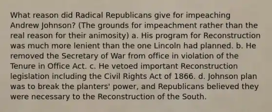 What reason did Radical Republicans give for impeaching Andrew Johnson? (The grounds for impeachment rather than the real reason for their animosity) a. His program for Reconstruction was much more lenient than the one Lincoln had planned. b. He removed the Secretary of War from office in violation of the Tenure in Office Act. c. He vetoed important Reconstruction legislation including the Civil Rights Act of 1866. d. Johnson plan was to break the planters' power, and Republicans believed they were necessary to the Reconstruction of the South.