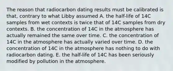 The reason that radiocarbon dating results must be calibrated is that, contrary to what Libby assumed A. the half-life of 14C samples from wet contexts is twice that of 14C samples from dry contexts. B. the concentration of 14C in the atmosphere has actually remained the same over time. C. the concentration of 14C in the atmosphere has actually varied over time. D. the concentration of 14C in the atmosphere has nothing to do with radiocarbon dating. E. the half-life of 14C has been seriously modified by pollution in the atmosphere.