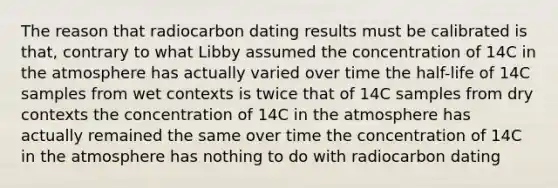 The reason that radiocarbon dating results must be calibrated is that, contrary to what Libby assumed the concentration of 14C in the atmosphere has actually varied over time the half-life of 14C samples from wet contexts is twice that of 14C samples from dry contexts the concentration of 14C in the atmosphere has actually remained the same over time the concentration of 14C in the atmosphere has nothing to do with radiocarbon dating