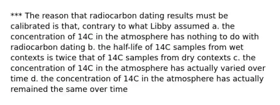 *** The reason that radiocarbon dating results must be calibrated is that, contrary to what Libby assumed a. the concentration of 14C in the atmosphere has nothing to do with radiocarbon dating b. the half-life of 14C samples from wet contexts is twice that of 14C samples from dry contexts c. the concentration of 14C in the atmosphere has actually varied over time d. the concentration of 14C in the atmosphere has actually remained the same over time