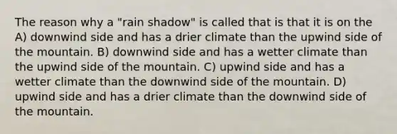 The reason why a "rain shadow" is called that is that it is on the A) downwind side and has a drier climate than the upwind side of the mountain. B) downwind side and has a wetter climate than the upwind side of the mountain. C) upwind side and has a wetter climate than the downwind side of the mountain. D) upwind side and has a drier climate than the downwind side of the mountain.