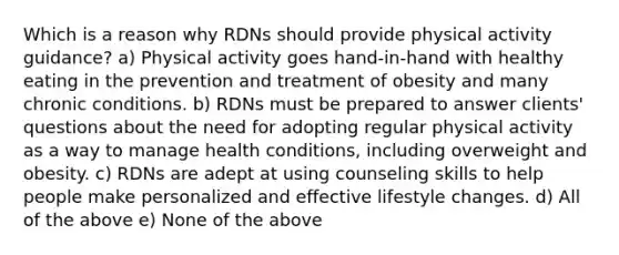 Which is a reason why RDNs should provide physical activity guidance? a) Physical activity goes hand-in-hand with healthy eating in the prevention and treatment of obesity and many chronic conditions. b) RDNs must be prepared to answer clients' questions about the need for adopting regular physical activity as a way to manage health conditions, including overweight and obesity. c) RDNs are adept at using counseling skills to help people make personalized and effective lifestyle changes. d) All of the above e) None of the above