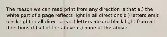 The reason we can read print from any direction is that a.) the white part of a page reflects light in all directions b.) letters emit black light in all directions c.) letters absorb black light from all directions d.) all of the above e.) none of the above