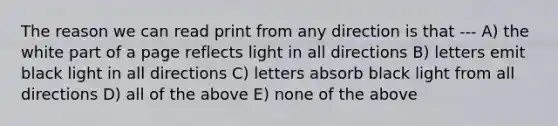 The reason we can read print from any direction is that --- A) the white part of a page reflects light in all directions B) letters emit black light in all directions C) letters absorb black light from all directions D) all of the above E) none of the above