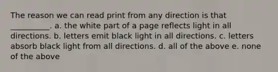 The reason we can read print from any direction is that __________. a. the white part of a page reflects light in all directions. b. letters emit black light in all directions. c. letters absorb black light from all directions. d. all of the above e. none of the above