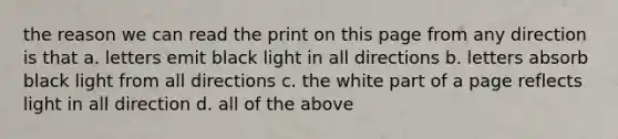 the reason we can read the print on this page from any direction is that a. letters emit black light in all directions b. letters absorb black light from all directions c. the white part of a page reflects light in all direction d. all of the above