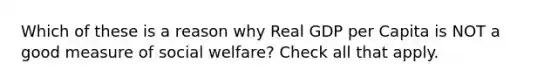 Which of these is a reason why Real GDP per Capita is NOT a good measure of social welfare? Check all that apply.