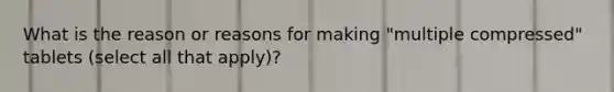 What is the reason or reasons for making "multiple compressed" tablets (select all that apply)?