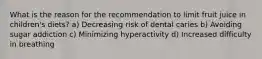 What is the reason for the recommendation to limit fruit juice in children's diets? a) Decreasing risk of dental caries b) Avoiding sugar addiction c) Minimizing hyperactivity d) Increased difficulty in breathing