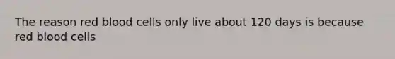 The reason red blood cells only live about 120 days is because red blood cells