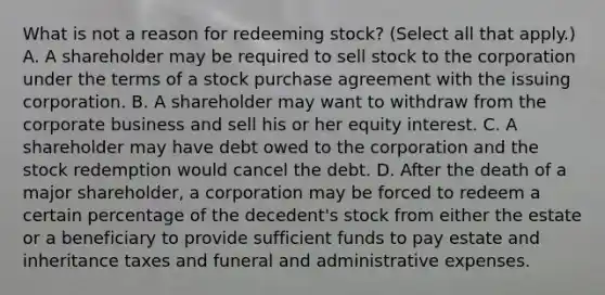 What is not a reason for redeeming​ stock? ​(Select all that​ apply.) A. A shareholder may be required to sell stock to the corporation under the terms of a stock purchase agreement with the issuing corporation. B. A shareholder may want to withdraw from the corporate business and sell his or her equity interest. C. A shareholder may have debt owed to the corporation and the stock redemption would cancel the debt. D. After the death of a major​ shareholder, a corporation may be forced to redeem a certain percentage of the​ decedent's stock from either the estate or a beneficiary to provide sufficient funds to pay estate and inheritance taxes and funeral and administrative expenses.