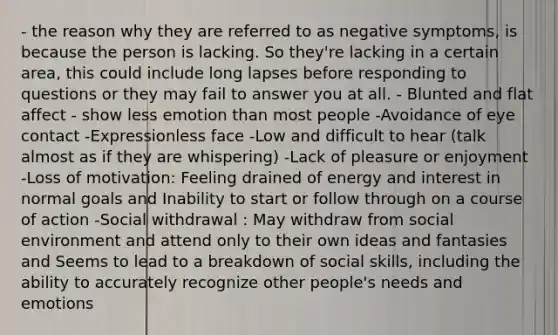 - the reason why they are referred to as negative symptoms, is because the person is lacking. So they're lacking in a certain area, this could include long lapses before responding to questions or they may fail to answer you at all. - Blunted and flat affect - show less emotion than most people -Avoidance of eye contact -Expressionless face -Low and difficult to hear (talk almost as if they are whispering) -Lack of pleasure or enjoyment -Loss of motivation: Feeling drained of energy and interest in normal goals and Inability to start or follow through on a course of action -Social withdrawal : May withdraw from social environment and attend only to their own ideas and fantasies and Seems to lead to a breakdown of social skills, including the ability to accurately recognize other people's needs and emotions