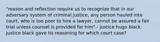 "reason and reflection require us to recognize that in our adversary system of criminal justice, any person hauled into court, who is too poor to hire a lawyer, cannot be assured a fair trial unless counsel is provided for him".- justice hugo black. justice black gave tis reasoning for which court case?