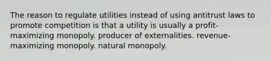 The reason to regulate utilities instead of using antitrust laws to promote competition is that a utility is usually a profit-maximizing monopoly. producer of externalities. revenue-maximizing monopoly. natural monopoly.