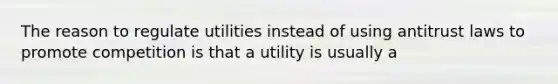 The reason to regulate utilities instead of using antitrust laws to promote competition is that a utility is usually a