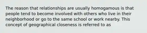 The reason that relationships are usually homogamous is that people tend to become involved with others who live in their neighborhood or go to the same school or work nearby. This concept of geographical closeness is referred to as