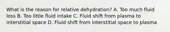 What is the reason for relative dehydration? A. Too much fluid loss B. Too little fluid intake C. Fluid shift from plasma to interstitial space D. Fluid shift from interstitial space to plasma