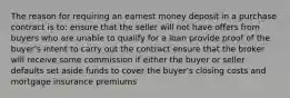 The reason for requiring an earnest money deposit in a purchase contract is to: ensure that the seller will not have offers from buyers who are unable to qualify for a loan provide proof of the buyer's intent to carry out the contract ensure that the broker will receive some commission if either the buyer or seller defaults set aside funds to cover the buyer's closing costs and mortgage insurance premiums