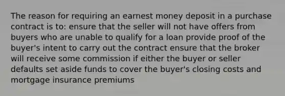 The reason for requiring an earnest money deposit in a purchase contract is to: ensure that the seller will not have offers from buyers who are unable to qualify for a loan provide proof of the buyer's intent to carry out the contract ensure that the broker will receive some commission if either the buyer or seller defaults set aside funds to cover the buyer's closing costs and mortgage insurance premiums