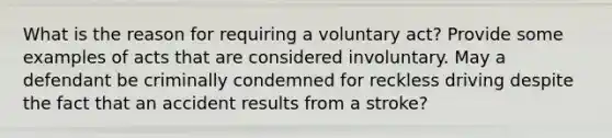 What is the reason for requiring a voluntary act? Provide some examples of acts that are considered involuntary. May a defendant be criminally condemned for reckless driving despite the fact that an accident results from a stroke?