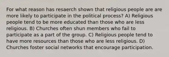 For what reason has resaerch shown that religious people are are more likely to participate in the political process? A) Religious people tend to be more educated than those who are less religious. B) Churches often shun members who fail to participate as a part of the group. C) Religious people tend to have more resources than those who are less religious. D) Churches foster social networks that encourage participation.