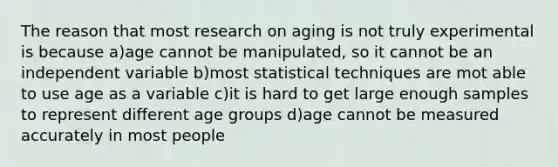 The reason that most research on aging is not truly experimental is because a)age cannot be manipulated, so it cannot be an independent variable b)most statistical techniques are mot able to use age as a variable c)it is hard to get large enough samples to represent different age groups d)age cannot be measured accurately in most people