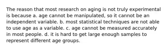 The reason that most research on aging is not truly experimental is because a. age cannot be manipulated, so it cannot be an independent variable. b. most statistical techniques are not able to use age as a variable. c. age cannot be measured accurately in most people. d. it is hard to get large enough samples to represent different age groups.