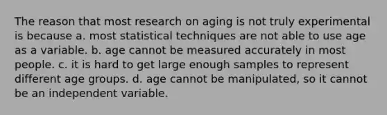 The reason that most research on aging is not truly experimental is because a. most statistical techniques are not able to use age as a variable. b. age cannot be measured accurately in most people. c. it is hard to get large enough samples to represent different age groups. d. age cannot be manipulated, so it cannot be an independent variable.