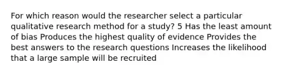 For which reason would the researcher select a particular qualitative research method for a study? 5 Has the least amount of bias Produces the highest quality of evidence Provides the best answers to the research questions Increases the likelihood that a large sample will be recruited