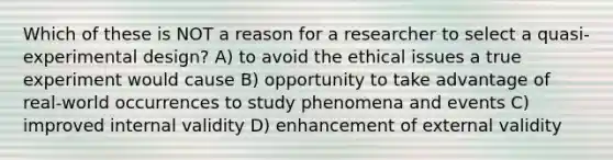 Which of these is NOT a reason for a researcher to select a quasi-experimental design? A) to avoid the ethical issues a true experiment would cause B) opportunity to take advantage of real-world occurrences to study phenomena and events C) improved internal validity D) enhancement of external validity