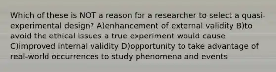 Which of these is NOT a reason for a researcher to select a quasi-experimental design? A)enhancement of external validity B)to avoid the ethical issues a true experiment would cause C)improved internal validity D)opportunity to take advantage of real-world occurrences to study phenomena and events